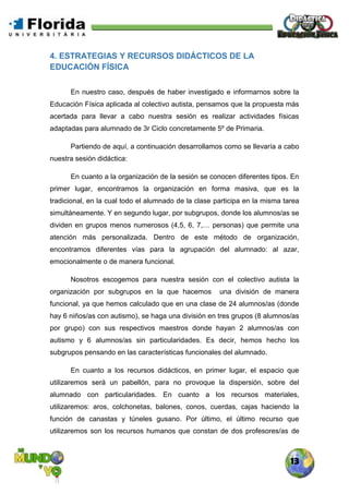 13
4. ESTRATEGIAS Y RECURSOS DIDÁCTICOS DE LA
EDUCACIÓN FÍSICA
En nuestro caso, después de haber investigado e informarnos sobre la
Educación Física aplicada al colectivo autista, pensamos que la propuesta más
acertada para llevar a cabo nuestra sesión es realizar actividades físicas
adaptadas para alumnado de 3r Ciclo concretamente 5º de Primaria.
Partiendo de aquí, a continuación desarrollamos como se llevaría a cabo
nuestra sesión didáctica:
En cuanto a la organización de la sesión se conocen diferentes tipos. En
primer lugar, encontramos la organización en forma masiva, que es la
tradicional, en la cual todo el alumnado de la clase participa en la misma tarea
simultáneamente. Y en segundo lugar, por subgrupos, donde los alumnos/as se
dividen en grupos menos numerosos (4,5, 6, 7,… personas) que permite una
atención más personalizada. Dentro de este método de organización,
encontramos diferentes vías para la agrupación del alumnado: al azar,
emocionalmente o de manera funcional.
Nosotros escogemos para nuestra sesión con el colectivo autista la
organización por subgrupos en la que hacemos una división de manera
funcional, ya que hemos calculado que en una clase de 24 alumnos/as (donde
hay 6 niños/as con autismo), se haga una división en tres grupos (8 alumnos/as
por grupo) con sus respectivos maestros donde hayan 2 alumnos/as con
autismo y 6 alumnos/as sin particularidades. Es decir, hemos hecho los
subgrupos pensando en las características funcionales del alumnado.
En cuanto a los recursos didácticos, en primer lugar, el espacio que
utilizaremos será un pabellón, para no provoque la dispersión, sobre del
alumnado con particularidades. En cuanto a los recursos materiales,
utilizaremos: aros, colchonetas, balones, conos, cuerdas, cajas haciendo la
función de canastas y túneles gusano. Por último, el último recurso que
utilizaremos son los recursos humanos que constan de dos profesores/as de
 