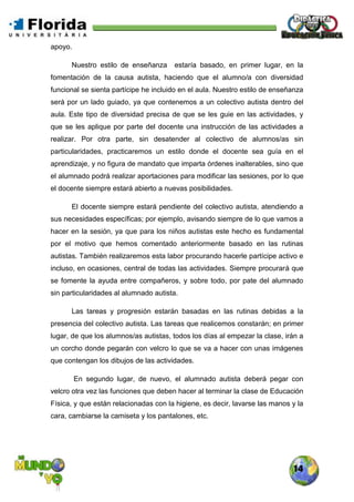 14
apoyo.
Nuestro estilo de enseñanza estaría basado, en primer lugar, en la
fomentación de la causa autista, haciendo que el alumno/a con diversidad
funcional se sienta partícipe he incluido en el aula. Nuestro estilo de enseñanza
será por un lado guiado, ya que contenemos a un colectivo autista dentro del
aula. Este tipo de diversidad precisa de que se les guie en las actividades, y
que se les aplique por parte del docente una instrucción de las actividades a
realizar. Por otra parte, sin desatender al colectivo de alumnos/as sin
particularidades, practicaremos un estilo donde el docente sea guía en el
aprendizaje, y no figura de mandato que imparta órdenes inalterables, sino que
el alumnado podrá realizar aportaciones para modificar las sesiones, por lo que
el docente siempre estará abierto a nuevas posibilidades.
El docente siempre estará pendiente del colectivo autista, atendiendo a
sus necesidades específicas; por ejemplo, avisando siempre de lo que vamos a
hacer en la sesión, ya que para los niños autistas este hecho es fundamental
por el motivo que hemos comentado anteriormente basado en las rutinas
autistas. También realizaremos esta labor procurando hacerle partícipe activo e
incluso, en ocasiones, central de todas las actividades. Siempre procurará que
se fomente la ayuda entre compañeros, y sobre todo, por pate del alumnado
sin particularidades al alumnado autista.
Las tareas y progresión estarán basadas en las rutinas debidas a la
presencia del colectivo autista. Las tareas que realicemos constarán; en primer
lugar, de que los alumnos/as autistas, todos los días al empezar la clase, irán a
un corcho donde pegarán con velcro lo que se va a hacer con unas imágenes
que contengan los dibujos de las actividades.
En segundo lugar, de nuevo, el alumnado autista deberá pegar con
velcro otra vez las funciones que deben hacer al terminar la clase de Educación
Física, y que están relacionadas con la higiene, es decir, lavarse las manos y la
cara, cambiarse la camiseta y los pantalones, etc.
 