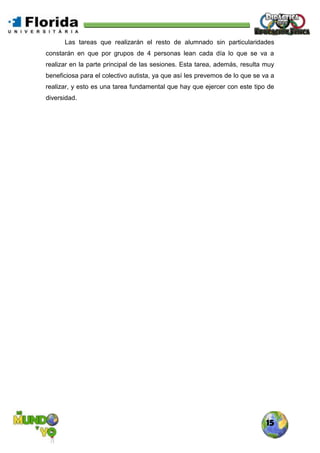 15
Las tareas que realizarán el resto de alumnado sin particularidades
constarán en que por grupos de 4 personas lean cada día lo que se va a
realizar en la parte principal de las sesiones. Esta tarea, además, resulta muy
beneficiosa para el colectivo autista, ya que así les prevemos de lo que se va a
realizar, y esto es una tarea fundamental que hay que ejercer con este tipo de
diversidad.
 