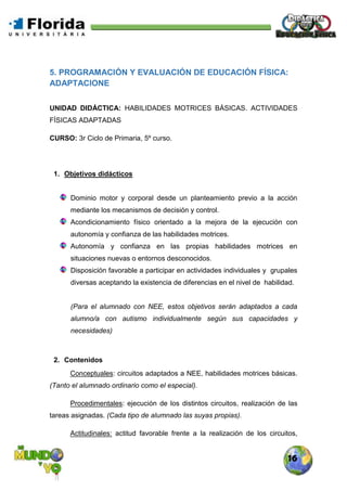 16
5. PROGRAMACIÓN Y EVALUACIÓN DE EDUCACIÓN FÍSICA:
ADAPTACIONE
UNIDAD DIDÁCTICA: HABILIDADES MOTRICES BÁSICAS. ACTIVIDADES
FÍSICAS ADAPTADAS
CURSO: 3r Ciclo de Primaria, 5º curso.
1. Objetivos didácticos
Dominio motor y corporal desde un planteamiento previo a la acción
mediante los mecanismos de decisión y control.
Acondicionamiento físico orientado a la mejora de la ejecución con
autonomía y confianza de las habilidades motrices.
Autonomía y confianza en las propias habilidades motrices en
situaciones nuevas o entornos desconocidos.
Disposición favorable a participar en actividades individuales y grupales
diversas aceptando la existencia de diferencias en el nivel de habilidad.
(Para el alumnado con NEE, estos objetivos serán adaptados a cada
alumno/a con autismo individualmente según sus capacidades y
necesidades)
2. Contenidos
Conceptuales: circuitos adaptados a NEE, habilidades motrices básicas.
(Tanto el alumnado ordinario como el especial).
Procedimentales: ejecución de los distintos circuitos, realización de las
tareas asignadas. (Cada tipo de alumnado las suyas propias).
Actitudinales: actitud favorable frente a la realización de los circuitos,
 