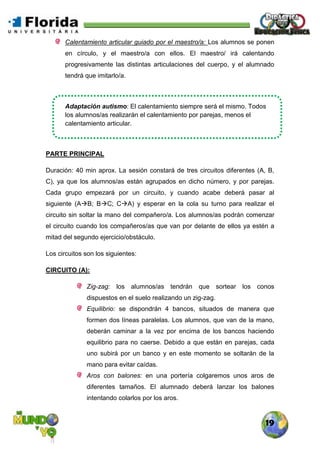 19
Calentamiento articular guiado por el maestro/a: Los alumnos se ponen
en círculo, y el maestro/a con ellos. El maestro/ irá calentando
progresivamente las distintas articulaciones del cuerpo, y el alumnado
tendrá que imitarlo/a.
Adaptación autismo: El calentamiento siempre será el mismo. Todos
los alumnos/as realizarán el calentamiento por parejas, menos el
calentamiento articular.
PARTE PRINCIPAL
Duración: 40 min aprox. La sesión constará de tres circuitos diferentes (A, B,
C), ya que los alumnos/as están agrupados en dicho número, y por parejas.
Cada grupo empezará por un circuito, y cuando acabe deberá pasar al
siguiente (AB; BC; CA) y esperar en la cola su turno para realizar el
circuito sin soltar la mano del compañero/a. Los alumnos/as podrán comenzar
el circuito cuando los compañeros/as que van por delante de ellos ya estén a
mitad del segundo ejercicio/obstáculo.
Los circuitos son los siguientes:
CIRCUITO (A):
Zig-zag: los alumnos/as tendrán que sortear los conos
dispuestos en el suelo realizando un zig-zag.
Equilibrio: se dispondrán 4 bancos, situados de manera que
formen dos líneas paralelas. Los alumnos, que van de la mano,
deberán caminar a la vez por encima de los bancos haciendo
equilibrio para no caerse. Debido a que están en parejas, cada
uno subirá por un banco y en este momento se soltarán de la
mano para evitar caídas.
Aros con balones: en una portería colgaremos unos aros de
diferentes tamaños. El alumnado deberá lanzar los balones
intentando colarlos por los aros.
 