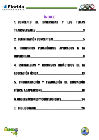 2
ÍNDICE
1. CONCEPTO DE DIVERSIDAD Y LOS TEMAS
TRANSVERSALES ............................................................................3
2. DELIMITACIÓN CONCEPTUAL...............................................5
3. PRINCIPIOS PEDAGÓGICOS APLICADOS A LA
DIVERSIDAD:....................................................................................8
4. ESTRATEGIAS Y RECURSOS DIDÁCTICOS DE LA
EDUCACIÓN FÍSICA......................................................................13
5. PROGRAMACIÓN Y EVALUACIÓN DE EDUCACIÓN
FÍSICA: ADAPTACIONE................................................................16
6. OBSERVACIONES Y CONCLUSIONES................................24
7. BIBLIOGRAFIA.........................................................................26
 