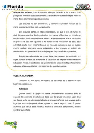 21
Adaptación autismo: Los alumnos/as siempre deberán ir de la mano. Las
parejas se formarán coeducativamente, y el alumnado autista siempre irá de la
mano de un alumno/a sin particularidades.
Los circuitos no son dificultosos, y siempre se pueden realizar de la
mano o conjuntamente a otro compañero/a.
Son circuitos cortos, de rápida realización, así que a todo el mundo le
dará tiempo a practicar los tres circuitos con calma, al terminar un circuito se
empieza otro, y así sucesivamente; debido a que cuando se acaba un circuito
se pasa a la cola del siguiente a la espera de la realización de éste, esta
actividad resulta muy importante para los niños/as autistas; ya que les cuesta
mucho realizar intervalos entre actividades y les provoca un estado de
nerviosismo, así que esta dinámica de juego es muy beneficiosa para ellos.
Adaptación del material: en primer lugar, las canastas se sustituirán por
cajas, aunque el resto de material es el usual que se emplea en las clases de
Educación Física, lo destacable es que el material utilizado está perfectamente
adaptado a las necesidades y condiciones del colectivo autista.
VUELTA A LA CALMA
Duración: 10 min aprox. El objetivo de esta fase de la sesión es que
bajen las pulsaciones.
Actividad:
¿Quién falta?: El grupo se sienta uniformemente ocupando todo el
espacio de un círculo. Un alumno/a debe salir del grupo en primer lugar. Una
vez éste/a se ha ido, el maestro/a le dirá a otro compañero/a que se vaya a otro
lugar (es importante que el primer jugador no vea al segundo irse). El primer
alumno/a que se fue debe volver y, mirando a todos sus compañeros, deberá
nombrar quién falta.
 