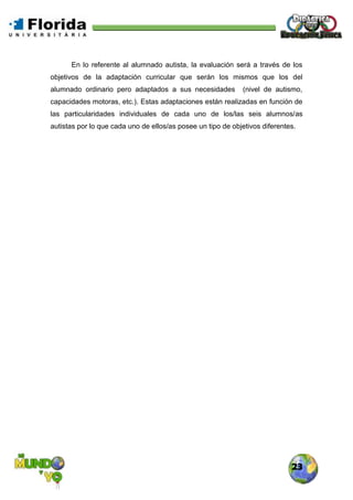 23
En lo referente al alumnado autista, la evaluación será a través de los
objetivos de la adaptación curricular que serán los mismos que los del
alumnado ordinario pero adaptados a sus necesidades (nivel de autismo,
capacidades motoras, etc.). Estas adaptaciones están realizadas en función de
las particularidades individuales de cada uno de los/las seis alumnos/as
autistas por lo que cada uno de ellos/as posee un tipo de objetivos diferentes.
 