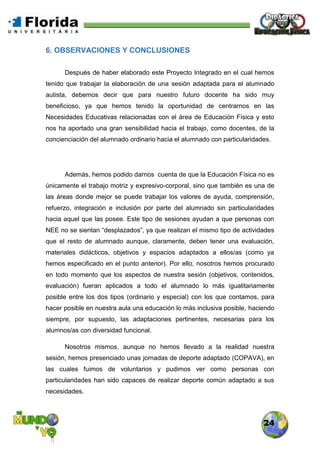 24
6. OBSERVACIONES Y CONCLUSIONES
Después de haber elaborado este Proyecto Integrado en el cual hemos
tenido que trabajar la elaboración de una sesión adaptada para el alumnado
autista, debemos decir que para nuestro futuro docente ha sido muy
beneficioso, ya que hemos tenido la oportunidad de centrarnos en las
Necesidades Educativas relacionadas con el área de Educación Física y esto
nos ha aportado una gran sensibilidad hacia el trabajo, como docentes, de la
concienciación del alumnado ordinario hacia el alumnado con particularidades.
Además, hemos podido darnos cuenta de que la Educación Física no es
únicamente el trabajo motriz y expresivo-corporal, sino que también es una de
las áreas donde mejor se puede trabajar los valores de ayuda, comprensión,
refuerzo, integración e inclusión por parte del alumnado sin particularidades
hacia aquel que las posee. Este tipo de sesiones ayudan a que personas con
NEE no se sientan “desplazados”, ya que realizan el mismo tipo de actividades
que el resto de alumnado aunque, claramente, deben tener una evaluación,
materiales didácticos, objetivos y espacios adaptados a ellos/as (como ya
hemos especificado en el punto anterior). Por ello, nosotros hemos procurado
en todo momento que los aspectos de nuestra sesión (objetivos, contenidos,
evaluación) fueran aplicados a todo el alumnado lo más igualitariamente
posible entre los dos tipos (ordinario y especial) con los que contamos, para
hacer posible en nuestra aula una educación lo más inclusiva posible, haciendo
siempre, por supuesto, las adaptaciones pertinentes, necesarias para los
alumnos/as con diversidad funcional.
Nosotros mismos, aunque no hemos llevado a la realidad nuestra
sesión, hemos presenciado unas jornadas de deporte adaptado (COPAVA), en
las cuales fuimos de voluntarios y pudimos ver como personas con
particularidades han sido capaces de realizar deporte común adaptado a sus
necesidades.
 