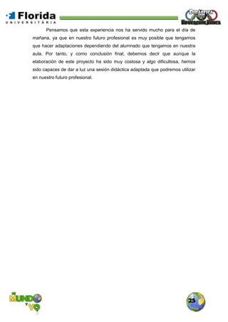 25
Pensamos que esta experiencia nos ha servido mucho para el día de
mañana, ya que en nuestro futuro profesional es muy posible que tengamos
que hacer adaptaciones dependiendo del alumnado que tengamos en nuestra
aula. Por tanto, y como conclusión final, debemos decir que aunque la
elaboración de este proyecto ha sido muy costosa y algo dificultosa, hemos
sido capaces de dar a luz una sesión didáctica adaptada que podremos utilizar
en nuestro futuro profesional.
 