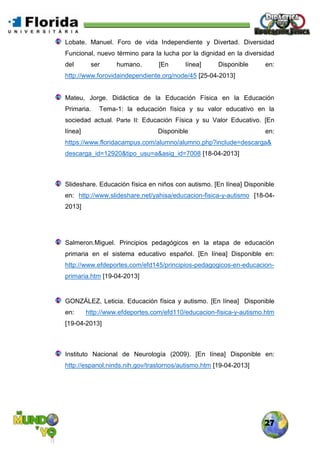 27
Lobate. Manuel. Foro de vida Independiente y Divertad. Diversidad
Funcional, nuevo término para la lucha por la dignidad en la diversidad
del ser humano. [En línea] Disponible en:
http://www.forovidaindependiente.org/node/45 [25-04-2013]
Mateu, Jorge. Didáctica de la Educación Física en la Educación
Primaria. Tema-1: la educación física y su valor educativo en la
sociedad actual. Parte II: Educación Física y su Valor Educativo. [En
línea] Disponible en:
https://www.floridacampus.com/alumno/alumno.php?include=descarga&
descarga_id=12920&tipo_usu=a&asig_id=7008 [18-04-2013]
Slideshare. Educación física en niños con autismo. [En línea] Disponible
en: http://www.slideshare.net/yahisa/educacion-fisica-y-autismo [18-04-
2013]
Salmeron.Miguel. Principios pedagógicos en la etapa de educación
primaria en el sistema educativo español. [En línea] Disponible en:
http://www.efdeportes.com/efd145/principios-pedagogicos-en-educacion-
primaria.htm [19-04-2013]
GONZÁLEZ, Leticia. Educación física y autismo. [En línea] Disponible
en: http://www.efdeportes.com/efd110/educacion-fisica-y-autismo.htm
[19-04-2013]
Instituto Nacional de Neurología (2009). [En línea] Disponible en:
http://espanol.ninds.nih.gov/trastornos/autismo.htm [19-04-2013]
 