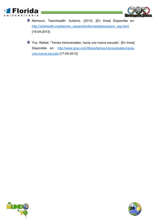 28
Nemours. Teenshealth: Autismo. (2013). [En línea] Disponible en:
http://kidshealth.org/teen/en_espanol/enfermedades/autism_esp.html
[18-04-2013]
Yus. Rafael. “Temas transversales: hacia una nueva escuela”. [En línea]
Disponible en: http://www.grao.com/llibres/temas-transversales-hacia-
una-nueva-escuela [17-04-2013]
 