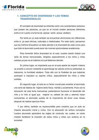 3
1. CONCEPTO DE DIVERSIDAD Y LOS TEMAS
TRANSVERSALES
El concepto de diversidad se entiende como una característica exclusiva
que poseen las personas, ya que en el mundo existen personas diferentes
entre sí en cuanto a la forma de pensar, sentir, actuar, etcétera.
Por tanto en un aula también se encuentran alumnos/as con diferencias
entre sí, ya sean étnicas, culturales o intelectuales. Por esta razón, pensamos
que los Centros Educativos se debe atender a la diversidad de cada uno/a para
que todo el alumnado pueda tener las mismas oportunidades académicas.
Para fomentar dicha diversidad en el aula, nuestra sesión tratará una
serie de temas transversales, dirigidos especialmente a los niños y niñas
autistas ya que es el colectivo al cual debemos atender.
En primer lugar, es importante que en el aula aparte de impartir materia
se enseñe a convivir mediante el aprendizaje de valores como la solidaridad, la
tolerancia, la humildad etcétera. Todo ello con la finalidad de que todos/as
participen e impulsen su espíritu crítico, especialmente los niños y niñas
autistas.
En segundo lugar, el aula es un factor crucial para enseñar al alumnado
una serie de hábitos de higiene tanto física, mental y socialmente. Pues con la
educación de este tema transversal, pretendemos favorecer el desarrollo del
niño y la niña al igual que mejorar su calidad de vida y además hacer
conscientes al alumnado autista de la importancia de tener unas tareas
después de realizar ejercicio físico.
Y por último, también es imprescindible para nosotros que en aula se
imparta educación moral y cívica. Con la educación de ambos conceptos
nuestro alumnado aprenderá las reglas de conducta, las cuales, en cierta
medida facilitaran la inclusión de estos niños y niñas con autismo en la
sociedad.
 