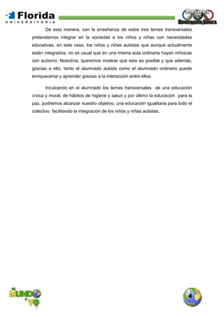 4
De esta manera, con la enseñanza de estos tres temas transversales
pretendemos integrar en la sociedad a los niños y niñas con necesidades
educativas, en este caso, los niños y niñas autistas que aunque actualmente
estén integrados, no es usual que en una misma aula ordinaria hayan niños/as
con autismo. Nosotros, queremos mostrar que esto es posible y que además,
gracias a ello, tanto el alumnado autista como el alumnado ordinario puede
enriquecerse y aprender gracias a la interacción entre ellos.
Inculcando en el alumnado los temas transversales de una educación
cívica y moral, de hábitos de higiene y salud y por último la educación para la
paz, podremos alcanzar nuestro objetivo, una educación igualitaria para todo el
colectivo facilitando la integración de los niños y niñas autistas.
 