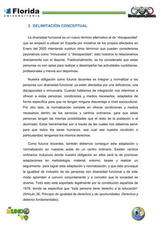 5
2. DELIMITACIÓN CONCEPTUAL
La diversidad funcional es un nuevo término alternativo al de “discapacidad”
que se empezó a utilizar en España por iniciativa de los propios afectados en
Enero del 2005 intentando sustituir otros términos que pueden considerarse
peyorativos como “minusvalía” o “discapacidad”; esto nosotros lo relacionamos
directamente con el deporte. Tradicionalmente, se ha considerado que estas
personas no son aptas para realizar o desempeñar las actividades cuotidianas,
profesionales y menos aun deportivas.
Nuestra obligación como futuros docentes es integrar y normalizar a las
personas con diversidad funcional, ya estén afectados por una deficiencia, una
discapacidad o minusvalía. Cuando hablamos de integración nos referimos a
ofrecer a estas personas, condiciones y medios necesarios, adaptados de
forma específica para que no tengan ninguna desventaja a nivel sociocultural.
Por otro lado, la normalización consiste en ofrecer condiciones y medios
necesarios dentro de los servicios y centros ordinarios, para que estas
personas tengan las mismas posibilidades que el resto de la población o el
alumnado. Estas herramientas son a través de las cuales nos debemos servir
para que todos los seres humanos, sea cual sea nuestra condición o
particularidad, tengamos los mismos derechos.
Como futuros docentes, también debemos conseguir esta adaptación y
normalización en nuestras aulas en un centro ordinario. Existen centros
ordinarios inclusivos donde nuestra obligación en ellos será la de promover
adaptaciones en metodología, material, entorno, tareas y realizar un
seguimiento para lograr esta adaptación y normalización, y que esto provoque
la igualdad de inclusión de las personas con diversidad funcional y de este
modo aprenden a convivir conjuntamente y a concebir que la sociedad es
diversa. Todo esto está soportado legalmente por la constitución española de
1978, donde se especifica que “toda persona tiene derecho a la educación”
(Artículo 26, Principio de igualdad de derechos y de oportunidades. Derechos y
deberes fundamentales).
 