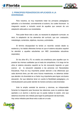 8
3. PRINCIPIOS PEDAGÓGICOS APLICADOS A LA
DIVERSIDAD:
Para nosotros, es muy importante tratar los principios pedagógicos
aplicados a la diversidad, concretamente al autismo, los cuales favorecen la
integración escolar e inclusión social de aquellos que carecen de una
adaptación adecuada a sus necesidades.
Para poder llevar esto a cabo, es necesaria la adaptación curricular, es
decir, la adaptación de los elementos del currículo, que son: evaluación,
metodología, contenidos, objetivos, recursos y actividades.
El término discapacidad ha tenido un recorrido variado desde su
existencia y ha habido diferentes formas en que el sistema educativo español
ha atendido a aquellos estudiantes con NEE (necesidades educativas
especiales).
En los años 60 y 70, no existía una enseñanza para aquellos que no
poseían las mismas cualidades que el resto de compañeros. A lo largo de los
años el sistema educativo español se ha ido renovando logrando un gran
avance en la educación adaptada a las personas con Necesidades
Educativas. Pues es muy importante prestar atención a las diferencias que
cada alumno/a tiene, por ello como futuros maestros/as, no debemos olvidar
que atender a la diversidad es un factor muy importante para lograr una buena
educación. Así que debemos tener en cuenta la flexibilidad pedagógica y la
individualización para poder atender de manera correcta a esta diversidad.
Ante la amplia variedad de alumnos y alumnas, es indispensable
fomentar la integración para favorecer las relaciones; pues no podemos dejar
apartado a un alumno o alumna que no pueda realizar la sesión, sino que
debemos encontrar otro método para lograr la participación del alumnado.
Hay varios métodos para llevar esto a cabo en un aula:
 
