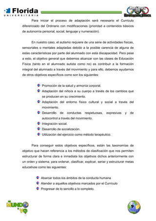 9
Para iniciar el proceso de adaptación será necesario el Currículo
diferenciado del Ordinario con modificaciones (prioridad a contenidos básicos
de autonomía personal, social, lenguaje y numeración).
En nuestro caso, el autismo requiere de una serie de actividades físicas,
sensoriales o mentales adaptadas debido a la posible carencia de alguna de
estas características por parte del alumnado con esta discapacidad. Pero pese
a esto, el objetivo general que debemos alcanzar con las clases de Educación
Física (tanto en el alumnado autista como no) es contribuir a la formación
integral del alumnado a través del movimiento y para ello, debemos ayudarnos
de otros objetivos específicos como son los siguientes:
Promoción de la salud y armonía corporal.
Adaptación del niño/a a su cuerpo a través de los cambios que
se producen en su crecimiento.
Adaptación del entorno físico cultural y social a través del
movimiento.
Desarrollo de conductas respetuosas, expresivas y de
autocontrol a través del movimiento.
Integración social.
Desarrollo de socialización.
Utilización del ejercicio como método terapéutico.
Para conseguir estos objetivos específicos, están las taxonomías de
objetivo que hacen referencia a los métodos de clasificación que nos permiten
estructurar de forma clara e inmediata los objetivos dichos anteriormente con
un orden y sistema, para ordenar, clasificar, explicar, seriar y estructurar metas
educativas como las siguientes:
Abarcar todos los ámbitos de la conducta humana
Atender a aquellos objetivos marcados por el Currículo
Progresar de lo sencillo a lo completo.
 