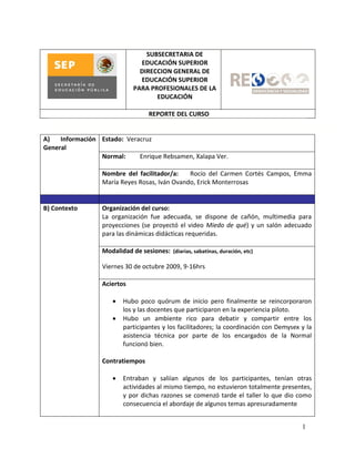 SUBSECRETARIA DE
                                EDUCACIÓN SUPERIOR
                                DIRECCION GENERAL DE
                                EDUCACIÓN SUPERIOR
                              PARA PROFESIONALES DE LA
                                     EDUCACIÓN

                                   REPORTE DEL CURSO


A)   Información Estado: Veracruz
General
                 Normal:     Enrique Rebsamen, Xalapa Ver.

                  Nombre del facilitador/a:    Rocío del Carmen Cortés Campos, Emma
                  María Reyes Rosas, Iván Ovando, Erick Monterrosas


B) Contexto       Organización del curso:
                  La organización fue adecuada, se dispone de cañón, multimedia para
                  proyecciones (se proyectó el video Miedo de qué) y un salón adecuado
                  para las dinámicas didácticas requeridas.

                  Modalidad de sesiones: (diarias, sabatinas, duración, etc)

                  Viernes 30 de octubre 2009, 9-16hrs

                  Aciertos

                         Hubo poco quórum de inicio pero finalmente se reincorporaron
                          los y las docentes que participaron en la experiencia piloto.
                         Hubo un ambiente rico para debatir y compartir entre los
                          participantes y los facilitadores; la coordinación con Demysex y la
                          asistencia técnica por parte de los encargados de la Normal
                          funcionó bien.

                  Contratiempos

                         Entraban y saliían algunos de los participantes, tenían otras
                          actividades al mismo tiempo, no estuvieron totalmente presentes,
                          y por dichas razones se comenzó tarde el taller lo que dio como
                          consecuencia el abordaje de algunos temas apresuradamente


                                                                                         1
 