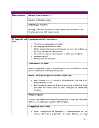 C) Participantes   Número de participantes: 18

                   Edades: 36 años (promedio)

                   Materias que impartían:

                   Psicología educativa, educación especial, preescolar, educación física
                   Mucha experiencia de trabajo docente.


D) Desarrollo del Expectativas de los/as participantes
curso
                      Ver otras perspectivas de moralidad.
                      Estrategias para abordar los temas.
                      Ubicar claramente las características de los gays y las lesbianas y
                        los mitos sociales que rodean estos.
                      Conocimiento para la docencia, para la vida y para compartir.
                      Obtener material.
                      Obtener información veraz.

                   Apertura hacia los temas

                   Apertura adecuada ya que la mayoría tenían una sensibilización previa
                   porque participaron en la experiencia piloto

                   Interés / Participación (activa, constante, abierta, etc)

                          Gran interés por las temáticas (especialmente div sex y su
                           tratamiento en el aula)
                          Participación activa en las dinámicas a pesar de la dificultad de la
                           dificultad para involucrarse en roles complejos de identidades
                           sexuales.

                   Integración grupal

                   Se abrió una dinámica de interacción grupal con el juego de roles para
                   reflexionar cuestiones de estigma y discriminación.

                   Comprensión de los temas

                          Buena comprensión de conceptos y cuestionamiento de los
                           mismos. El nivel y experiencia de los/as docentes es muy

                                                                                            2
 