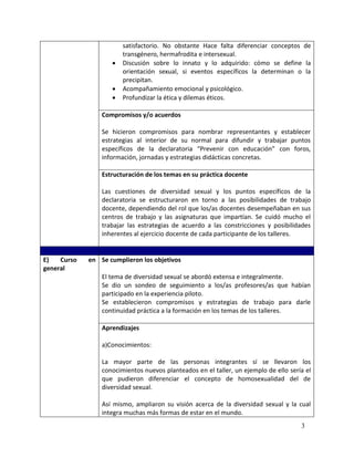 satisfactorio. No obstante Hace falta diferenciar conceptos de
                        transgénero, hermafrodita e intersexual.
                       Discusión sobre lo innato y lo adquirido: cómo se define la
                        orientación sexual, si eventos específicos la determinan o la
                        precipitan.
                       Acompañamiento emocional y psicológico.
                       Profundizar la ética y dilemas éticos.

                 Compromisos y/o acuerdos

                 Se hicieron compromisos para nombrar representantes y establecer
                 estrategias al interior de su normal para difundir y trabajar puntos
                 específicos de la declaratoria “Prevenir con educación” con foros,
                 información, jornadas y estrategias didácticas concretas.

                 Estructuración de los temas en su práctica docente

                 Las cuestiones de diversidad sexual y los puntos específicos de la
                 declaratoria se estructuraron en torno a las posibilidades de trabajo
                 docente, dependiendo del rol que los/as docentes desempeñaban en sus
                 centros de trabajo y las asignaturas que impartían. Se cuidó mucho el
                 trabajar las estrategias de acuerdo a las constricciones y posibilidades
                 inherentes al ejercicio docente de cada participante de los talleres.


E)   Curso   en Se cumplieron los objetivos
general
                 El tema de diversidad sexual se abordó extensa e integralmente.
                 Se dio un sondeo de seguimiento a los/as profesores/as que habían
                 participado en la experiencia piloto.
                 Se establecieron compromisos y estrategias de trabajo para darle
                 continuidad práctica a la formación en los temas de los talleres.

                 Aprendizajes

                 a)Conocimientos:

                 La mayor parte de las personas integrantes sí se llevaron los
                 conocimientos nuevos planteados en el taller, un ejemplo de ello sería el
                 que pudieron diferenciar el concepto de homosexualidad del de
                 diversidad sexual.

                 Así mismo, ampliaron su visión acerca de la diversidad sexual y la cual
                 integra muchas más formas de estar en el mundo.
                                                                                      3
 