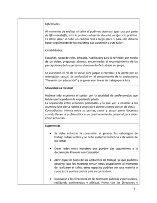 b)Actitudes:

Al momento de realizar el taller sí pudimos observar apertura por parte
de l@s maestr@s, esto lo pudimos observar durante un ejercicio práctico.
Es difícil saber si hubo un cambio real a largo plazo y para ello debería
haber seguimiento de los maestros que asistieron a este taller.

c)Habilidades:

Escuchar, juego de roles, empatía, habilidades para la reflexión por medio
de un video, preguntas abiertas encaminadas al reconocimiento de las
percepciones de las personas al momento de trabajar en grupo.

Se cuestionó el rol de lo social para juzgar o reprobar a la gente por su
orientación sexual. Se profundizó en el conocimiento de la declaratoria
“Prevenir con educación” y se generaron líneas de trabajo para ésta.

Situaciones a mejorar

Hubiese sido excelente el contar con la totalidad de profesores/as que
habían participado en la experiencia piloto.
La separación entre creencias personales y lo que van a enseñar a los
alumnos (una cierta rigidez a veces para abrirse a otros puntos de vista).
Contradicción interna entre su pensar, sentir y actuar como docentes
cuando llevan la problemática a un cuestionamiento personal para saber
cómo actuarían.

Sugerencias

      Se debe enfatizar la concreción al generar las estrategias de
       trabajo subsecuentes y se debe cuidar la tendencia a desviarse de
       los temas

      Crear redes entre maestros que pueden dar seguimiento a la
       declaratoria Prevenir con Educación

      Abrir espacios fuera de los ambientes de trabajo, ya que pudimos
       observar que los maestros tenían otras ocupaciones al momento
       de realizarse el taller, estos espacios podrían ser una materia o
       curso extra que les cuente para su curriculum.

      Involucrar a los Directores de las Normales públicas y particulares,
       realizando conferencias y pláticas. Primo con los Directores y
                                                                       4
 