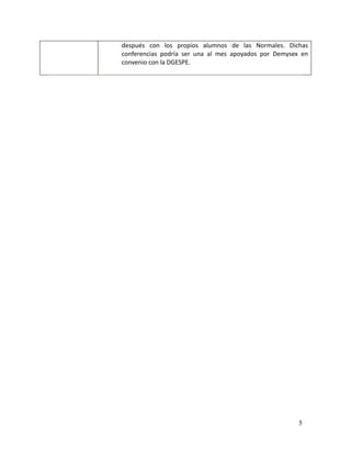 después con los propios alumnos de las Normales. Dichas
conferencias podría ser una al mes apoyados por Demysex en
convenio con la DGESPE.




                                                       5
 