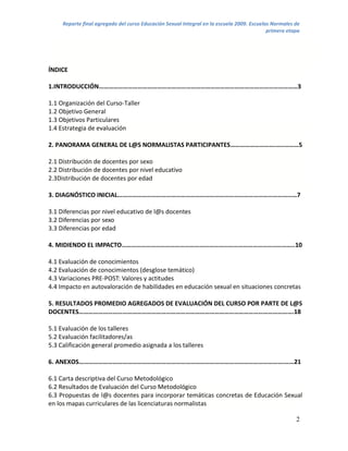Reporte final agregado del curso Educación Sexual Integral en la escuela 2009. Escuelas Normales de
                                                                                           primera etapa




ÍNDICE

1.INTRODUCCIÓN……………………………………………………………………………………………………………3

1.1 Organización del Curso-Taller
1.2 Objetivo General
1.3 Objetivos Particulares
1.4 Estrategia de evaluación

2. PANORAMA GENERAL DE L@S NORMALISTAS PARTICIPANTES……………………….…..………5

2.1 Distribución de docentes por sexo
2.2 Distribución de docentes por nivel educativo
2.3Distribución de docentes por edad

3. DIAGNÓSTICO INICIAL…………………………………………………………………………………………………7

3.1 Diferencias por nivel educativo de l@s docentes
3.2 Diferencias por sexo
3.3 Diferencias por edad

4. MIDIENDO EL IMPACTO……………………………………………………………………………………………..10

4.1 Evaluación de conocimientos
4.2 Evaluación de conocimientos (desglose temático)
4.3 Variaciones PRE-POST: Valores y actitudes
4.4 Impacto en autovaloración de habilidades en educación sexual en situaciones concretas

5. RESULTADOS PROMEDIO AGREGADOS DE EVALUACIÓN DEL CURSO POR PARTE DE L@S
DOCENTES…………………………………………………………………………………………………………………….18

5.1 Evaluación de los talleres
5.2 Evaluación facilitadores/as
5.3 Calificación general promedio asignada a los talleres

6. ANEXOS……………………………………………………………………………………………………………….……21

6.1 Carta descriptiva del Curso Metodológico
6.2 Resultados de Evaluación del Curso Metodológico
6.3 Propuestas de l@s docentes para incorporar temáticas concretas de Educación Sexual
en los mapas curriculares de las licenciaturas normalistas

                                                                                                      2
 
