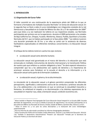Reporte final agregado del curso Educación Sexual Integral en la escuela 2009. Escuelas Normales de
                                                                                              primera etapa

1. INTRODUCCIÓN

1.1 Organización del Curso-Taller

El taller consistió en una continuación de la experiencia piloto del 2008 en la que se
formaron a formadores de múltiples Escuelas Normales1 en temas de educación sexual. En
la segunda fase se llevó a cabo el curso metodológico con integrantes estatales de la red
Democracia y Sexualidad en la Ciudad de México los días 16 y 17 de septiembre de 20092
para que éstos a su vez replicasen los talleres en sus respectivos estados. Las Normales
participantes por primera vez en la experiencia durante el 2009 pertenecían a los estados
de Baja California Sur, Chiapas, Yucatán, Monterrey, Oaxaca, Puebla, Querétaro y Escuelas
Normales del D.F. que no habían participado en la fase piloto 2008. 3 Los talleres tuvieron
una duración promedio de 20 hrs. y en ellos se contó con la asistencia de diversos
facilitadores especializados en diferentes temáticas concernientes a la Educación Sexual
Integral.

El enfoque de los talleres tomó en cuenta tres ejes rectores:

         La educación sexual como derecho humano.

La educación sexual está garantizada en el marco del derecho a la educación que está
enmarcada en múltiples instrumentos de derecho internacional y la Constitución Política
de nuestro país que enfatiza su carácter obligatorio y laico.4 Se dará especial relevancia a
comprender que las y los adolescentes son sujetos de derechos y la importancia de
promover acciones para fortalecer en la escuela el derecho a la información y a la
educación sexual como parte de la formación ciudadana.

         La educación sexual, el género y la no discriminación.

La vinculación de la educación sexual y el género permitirá comprender las diferentes
percepciones, significados y valoraciones acerca de las conductas y prácticas sexuales de
las y los adolescentes y las condiciones en que se construye la sexualidad masculina y
femenina. Se enfatizará el respeto y no discriminación a las distintas expresiones de la
sexualidad sin importar raza, edad, orientación sexual, condición económica etc.



1
  Véase también el Reporte Final Agregado Del Curso Educación Sexual Integral En La Escuela 2009. Escuelas
Normales De Seguimiento, en el que se detalla el proceso de seguimiento a las escuelas participantes en la
fase piloto de 2008 en las Normales de Sonora, Sinaloa, Estado de México, Quintana Roo, Veracruz y el D.F.
2
   Véase el anexo 6.1 y 6.2 para las cartas descriptivas y la evaluación del curso metodológico
respectivamente
3
  Para los informes de cada estado consúltese los informes desagregados detallados
4
  Véase Constitución Política de los Estados Unidos Mexicanos. Artículo 3, Ley Federal de Educación Artículo
7.X). También la declaratoria interministerial “Prevenir con Educación” firmada por la Secretaría de
Educación Pública y la Secretaría de Salud

                                                                                                         3
 