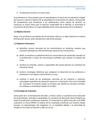 Reporte final agregado del curso Educación Sexual Integral en la escuela 2009. Escuelas Normales de
                                                                                             primera etapa

        La educación sexual en un marco ético

Se promoverá un clima propicio para el aprendizaje en el marco de una educación integral
que tome en cuenta la relación de la sexualidad con la formación de valores, el desarrollo
de competencias que fortalezcan a los adolescentes como sujetos de derecho, se
construya un marco ético para el ejercicio responsable de la libertad, se promueva la
convivencia democrática y la responsabilidad social como expresiones de la ciudadanía.

1.2 Objetivo General

Dotar a los profesores normalistas de herramientas útiles en su labor docente en materia
de Educación sexual, salud reproductiva y derechos sexuales.

1.3 Objetivos Particulares

   a) Identificar puntos concretos de los conocimientos en temáticas sexuales que
      necesitan abordaje y/o reforzamiento por parte de los y las docentes.

   b) Medir cuantitativa y cualitativamente los conocimientos de contenidos sexuales en
      el profesorado a través de instrumentos confiables que calculen el impacto del
      curso.

   c) Sondear las actitudes, valores y capacidades del cuerpo docente en cuestiones de
      educación sexual.

   d) Generar estrategias didácticas que coadyuven al desarrollo de los profesores y
      profesoras en los tópicos concernientes al curso.

   e) Localizar a través de las propuestas concretas de los maestros y maestras,
      necesidades específicas de educación sexual en su formación. Esto con la finalidad
      de incorporar en diversos mapas curriculares que ofertan las escuelas normales,
      los enfoques y contenidos tratados en el taller.

1.4 Estrategia de evaluación

Como parte de la sistematización del taller, se llevó a cabo un cuestionario de evaluación
de conocimientos, actitudes y capacidades en cuestiones de Educación Sexual Integral con
todos los profesores y profesoras asistentes. El cuestionario se aplicó antes del curso (PRE)
y posterior al mismo (POST). El análisis de los resultados constituyó una muestra amplia
(aunque no representativa del magisterio en su totalidad) debido a la diversidad de
estados en los cuales se llevaron a cabo los cursos.




                                                                                                        4
 
