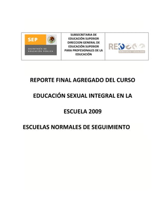 SUBSECRETARIA DE
              EDUCACIÓN SUPERIOR
              DIRECCION GENERAL DE
              EDUCACIÓN SUPERIOR
            PARA PROFESIONALES DE LA
                   EDUCACIÓN




  REPORTE FINAL AGREGADO DEL CURSO

   EDUCACIÓN SEXUAL INTEGRAL EN LA

            ESCUELA 2009

ESCUELAS NORMALES DE SEGUIMIENTO
 