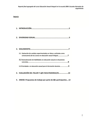Reporte final agregado del curso Educación Sexual Integral en la escuela 2009. Escuelas Normales de
                                                                                             seguimiento




ÍNDICE




   1. INTRODUCCIÓN…………………………………………………………………………3



   2. DIVERSIDAD SEXUAL………………………………………………………………….3




   3. SEGUIMIENTO…………………………………………………………………………..7

         3.1 Evaluación de cambios experimentados en ideas y actitudes como
             consecuencia de los cursos en educación sexual integral……………………..7

         3.2 Autovaloración de habilidades en educación sexual en situaciones
             concretas……………………………………………………………………………………………..8

         3.3 Prioridades en educación sexual para la formación docente………………….9



   4. EVALUACIÓN DEL TALLER Y L@S FACILITADORAS/ES…………………10


   5. ANEXO: Propuestas de trabajo por parte de l@s participantes….12




                                                                                                     2
 
