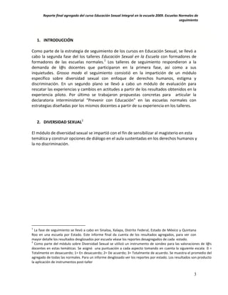 Reporte final agregado del curso Educación Sexual Integral en la escuela 2009. Escuelas Normales de
                                                                                               seguimiento




    1. INTRODUCCIÓN

Como parte de la estrategia de seguimiento de los cursos en Educación Sexual, se llevó a
cabo la segunda fase del los talleres Educación Sexual en la Escuela con formadores de
formadores de las escuelas normales.1 Los talleres de seguimiento respondieron a la
demanda de l@s docentes que participaron en la primera fase, así como a sus
inquietudes. Grosso modo el seguimiento consistió en la impartición de un módulo
específico sobre diversidad sexual con enfoque de derechos humanos, estigma y
discriminación. En un segundo plano se llevó a cabo un módulo de evaluación para
rescatar las experiencias y cambios en actitudes a partir de los resultados obtenidos en la
experiencia piloto. Por último se trabajaron propuestas concretas para articular la
declaratoria interministerial “Prevenir con Educación” en las escuelas normales con
estrategias diseñadas por los mismos docentes a partir de su experiencia en los talleres.


    2. DIVERSIDAD SEXUAL2

El módulo de diversidad sexual se impartió con el fin de sensibilizar al magisterio en esta
temática y construir opciones de diálogo en el aula sustentadas en los derechos humanos y
la no discriminación.




1
  La fase de seguimiento se llevó a cabo en Sinaloa, Xalapa, Distrito Federal, Estado de México y Quintana
Roo en una escuela por Estado. Este informe final da cuenta de los resultados agregados, para ver con
mayor detalle los resultados desglosados por escuela véase los reportes desagregados de cada estado.
2
  Como parte del módulo sobre Diversidad Sexual se utilizó un instrumento de sondeo para las valoraciones de l@s
docentes en estas temáticas. Se asignó una puntuación a cada aspecto tomando en cuenta la siguiente escala: 0 =
Totalmente en desacuerdo; 1= En desacuerdo; 2= De acuerdo; 3= Totalmente de acuerdo. Se muestra el promedio del
agregado de todas las normales. Para un informe desglosado ver los reportes por estado. Los resultados son producto
la aplicación de instrumentos post-taller


                                                                                                       3
 