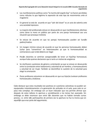 Reporte final agregado del curso Educación Sexual Integral en la escuela 2009. Escuelas Normales de
                                                                                               seguimiento

       Las manifestaciones políticas como “la marcha del orgullo Gay” no fueron percibidas
        como ridículas lo que legitima la expresión de este tipo de movimientos ante el
        magisterio

       En general se está de acuerdo en que “salir del closet” es un acto de valentía ante
        una sociedad represora

       La mayoría del profesorado estuvo en desacuerdo en que manifestaciones afectivas
        como darse la mano en público por parte de una pareja homosexual sea una
        situación que provoque molestia

       Se estuvo de acuerdo en que las parejas homosexuales pueden ser bun@s
        padres/madres

       Un margen mínimo estuvo de acuerdo en que las personas homosexuales deben
        luchar para “convertirse” en heterosexuales ya que la homosexualidad es
        contranatura y por ende debería ser ilegal

       Poc@s docentes se sentirían avergonzad@s de tener un hijo/hija homosexual,
        aunque hubo quienes declararon que sí sería un motivo de vergüenza

       Se clarificaron cuestiones de género y orientación ya que se estuvo en desacuerdo
        entre la correlación entre lesbianismo y voluntad de ser hombre, u homosexualismo
        y voluntad de ser mujer. También se desmitificó la cuestión de la voluntad para
        elegir la orientación

       Pocos profesores estuvieron en desacuerdo en que sus hijos/as tuviesen profesores
        homosexuales y lesbianas


Cabe destacar que estos resultados tan positivos en cuestiones valorativas no pueden ser
equiparados instantáneamente a la generación de actitudes en el aula, pues este es un
paso más complejo. Sin embargo son un buen indicador que nos permite afirmar que
después de estos talleres la apertura y sensibilización a los temas han avanzado. Sin
embargo se debe reconocer que entre l@s docentes que no habían tomado cursos
previos, i.e. entre l@s participantes de primera vez la apertura no fue la misma que en
aquell@s que eran parte del seguimiento.




                                                                                                       6
 
