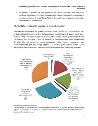 Reporte final agregado del curso Educación Sexual Integral en la escuela 2009. Escuelas Normales de
                                                                                                seguimiento

        En general la mayoría se sitió preparada en ciertos contextos para ejercer las
         distintas habilidades, sin embargo falta hacer énfasis en la práctica para llegar a
         niveles que demuestren confianza total al desenvolverse en cualquier contexto y
         enfrentar estas circunstancias.

3.3 Prioridades en educación sexual para la formación docente5

L@s docentes ponderaron los aspectos prioritarios que consideraron fundamentales para
su desarrollo profesional en el área de la educación sexual integral. El poseer materiales y
libros de texto adecuados así como el acceso a otros cursos, talleres y diplomados fueron
los aspectos más valorados (>30%). La negociación y la influencia en toma de decisiones
de alumn@s, así como un marco conceptual sólido fueron importantes para
aproximadamente 17% del cuerpo docente. La apertura para abordar el tema y las
reformas de planes de estudio fueron la última prioridad para los maestros y maestras.

                                                                                Tener
                                           Aprender a hablar               conocimientos
                                            sobre el tema                   sólidos para
                                                 2%                         abordar los
             Tener material
         adecuado y mejores                                               contenidos sobre
         libros de texto para                                                sexualidad
          tratar los temas en                                                    17%
                  clase                                                                Saber negociar con
                  31%                                                                  alumnos y alumnas
                                                                                           para que la
                                                                                        educación sexual
                                                                                       influya en su toma
                                                                                          de decisiones
                                                                                               17%



                                                                                   Reformar los
           Tener acceso a                                                           contenidos
            otros cursos,                                                        curriculares de la
              talleres y                                                         SEP para que sea
        diplomados en educ                                                       más fácil brindar
                  sex                                                             una Eduacación
                 32%                                                              Sexual Integral
                                                                                        1%


5
 Se llevó a cabo un sondeo de las prioridades en educación sexual en su contexto educativo. L@s docentes
eligieron las prioridades de acuerdo a las necesidades personales que enfrentan en su ámbito profesional en
cuestiones de educación sexual


                                                                                                         9
 