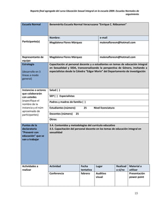 Reporte final agregado del curso Educación Sexual Integral en la escuela 2009. Escuelas Normales de
                                                                                               seguimiento


Escuela Normal          Benemérita Escuela Normal Veracruzana “Enrique C. Rébsamen”



                        Nombre:                                       e-mail
Participante(s)         Magdalena Flores Márquez                      malenafloresm@hotmail.com




Representante de        Magdalena Flores Márquez                      malenafloresm@hotmail.com
equipo
Estrategia              Capacitación al personal docente y a estudiantes en temas de educación integral
                        en Sexualidad y SIDA, transversalizando la perspectiva de Género, invitando a
(desarrolle en 3        especialistas desde la Cátedra “Edgar Morin” del Departamento de investigación
líneas a modo
general)


Instancias o actores    Salud ( )
que colaborarán
con ustedes             SEP ( ) Especialistas
(especifique el         Padres y madres de familia ( )
nombre de la
instancia y el núm      Estudiantes (número)           25        Nivel licenciatura
aproximado de
participantes)          Docentes (número)       25
                        Otros:

Puntos de la            3.4. Contenidos y metodologías del currículo educativo
declaratoria            3.5. Capacitación del personal docente en los temas de educación integral en
“Prevenir con           sexualidad
educación” que se
van a trabajar




Actividades a           Actividad                    Fecha        Lugar               Realizad   Material a
realizar                                             tentativa                        a si/no    utilizar
                        Conferencia                  febrero      Auditivo                       Presentación
                                                                  visual                         power point




                                                                                                      15
 