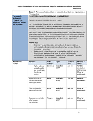 Reporte final agregado del curso Educación Sexual Integral en la escuela 2009. Escuelas Normales de
                                                                                              seguimiento

                       Otros: 29 Alumnos de la Licenciatura en Educación Secundaria con Especialidad en
                       Telesecundaria
Puntos de la           “DECLARACIÓN MINISTERIAL PREVENIR CON EDUCACIÓN”
declaratoria
“Prevenir con          PUNTOS DE LA DECLARATORIA CONSIDERADOS PARA ANALISIS Y TRABAJO
educación” que se
van a trabajar         2.5 - Un porcentaje considerable de las personas jóvenes inicia su vida sexual a
                       3edades t3empranas y en la mayoría de estos encuentros sexuales no se utiliza
                       protección para prevenir infecciones sexualmente transmisibles.

                       2.6 – La Educación integral en sexualidad desde la infancia, favorece la adquisición
                       gradual de la información y de los conocimientos necesarios para el desarrollo de
                       las habilidades y de las actitudes apropiadas para vivir una vida plena y saludable,
                       así como para reducir riesgos en materia de salud sexual y reproductiva.

                       PROPOSITOS:
                           Informar y concientizar sobre la importancia de la prevención de
                             enfermedades, de transmisión sexual, con el uso correcto del condón
                             masculino y femenino.
                           Desarrollar la educación integrar en sexualidad desde la infancia,
                             favoreciendo la adquisición gradual de la información y de los
                             conocimientos necesarios para el desarrollo de habilidades y actitudes
                             derivadas para vivir una vida sana y saludable.

Actividades a          Actividad                         Fecha            Lugar         Realizada   Material a
realizar                                                 tentativa                      si/no       utilizar
                                Taller sobre el         diciembre        Aulas de la   Aún no      Condón
                                 uso adecuado                             BENV                      masculinos
                                 del condón para                                                    y femeninos
                                 hombre y                                                           Material
                                 mujer.                                                             multimedia

                       Importancia de la                 enero            Aulas de la   Aún no      Material
                       sexualidad humana                                  BENV                      multimedia
                       plena y saludable.


                       Enfermedades de                   enero            Aulas de la   Aún no      Material
                       transmisión sexual.                                BENV                      multimedia



                       Riesgos en materia de             Febrero          Aulas de la   Aún no      Material
                       salud sexual y                                     BENV                      multimedia
                       reproductiva




                                                                                                     17
 