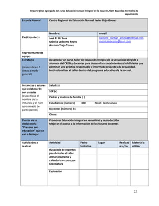 Reporte final agregado del curso Educación Sexual Integral en la escuela 2009. Escuelas Normales de
                                                                                               seguimiento

Escuela Normal          Centro Regional de Educación Normal Javier Rojo Gómez



                        Nombre:                                       e-mail
Participante(s)         José R. Uc Sosa                               siempre_contigo_amigo@hotmail.com
                        Mónica Ledezma Reyes                          monicaledezma@msn.com
                        Antonia Trejo Torres

Representante de
equipo
Estrategia              Desarrollar un curso-taller de Educación Integral de la Sexualidad dirigido a
                        alumnos del CREN y docentes para desarrollar conocimientos y habilidades que
(desarrolle en 3        permitan una práctica responsable e informada respecto a la sexualidad.
líneas a modo           Institucionalizar el taller dentro del programa educativo de la normal.
general)


Instancias o actores    Salud (x)
que colaborarán
con ustedes             SEP (x)
(especifique el         Padres y madres de familia ( )
nombre de la
instancia y el núm      Estudiantes (número)         400          Nivel: licenciatura
aproximado de
participantes)          Docentes (número) 51
                        Otros:

Puntos de la            Promover Educación integral en sexualidad y reproducción
declaratoria            Mejorar el acceso a la información de los futuros docentes
“Prevenir con
educación” que se
van a trabajar

Actividades a           Actividad                    Fecha           Lugar              Realizad Material a
realizar                                             tentativa                          a si/no  utilizar
                        Búsqueda de expertos
                        para brindar el taller
                        Armar programa y
                        calendarizar curso por
                        licenciatura

                        Evaluación




                                                                                                      22
 