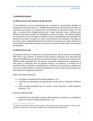 Reporte final agregado del curso Educación Sexual Integral en la escuela 2009. Escuelas Normales de
                                                                                              primera etapa




3. DIAGNÓSTICO INICIAL

3.1 Diferencias por nivel educativo de l@s docentes

El nivel educativo no está correlacionado con el puntaje en conocimientos basados en
conceptos de educación sexual, i.e. independientemente de los años de educación éstos no
representan una brecha en cuestiones de conocimientos de educación sexual. Por otro
lado, se puede afirmar categóricamente que a mayor educación mayor confianza para
enfrentar situaciones concretas de habilidades en educación sexual. Por ejemplo la gente
con doctorado se sintió más segura en todos los ítems de autovaloración de capacidades en
situaciones concretas y la gente con menos nivel educativo tuvo indicadores más bajos en
los mismos ítems. Independientemente de lo anterior las personas con mayor confianza no
necesariamente obtuvieron puntajes más altos en el cuestionario PRE sobre conocimientos
de sexualidad.

3.2 Diferencias por sexo

Las maestras obtuvieron en general un puntaje 4% superior que los varones en las pruebas
POST TEST, lo que continúa la tendencia vista durante la evaluación de la fase piloto del
proyecto de 2008 de que las docentes se posicionen mejor en cuestiones de conocimientos
objetivos sobre sexualidad. Por otro lado se encontraron segmentaciones importantes a
nivel valoral y actitudinal entre los docentes varones y las maestras. La medición de la
escala de valores y actitudes es importante por su influencia en las conductas cotidianas en
la escuela. A continuación se muestran las tendencias por sexo a estar más de acuerdo o en
desacuerdo con los siguientes aspectos: 5

Sobre la Educación Sexual (ES)

         La ES debe ser tratada de forma directa (Mujeres +.17)
         La ES debe ser abordada con precaución para no tocar temas “morbosos” (Hombres
          -.15)
         Puede resultar perjudicial pues los induce a tener relaciones a edad temprana
          (Hombres +.27)

Derechos de l@s alumn@s

         El derecho de los alumn@s a expresar abiertamente sus opiniones y su preferencia
          sexual en el aula es fundamental (Hombres -.15)

5
 Se muestra la variación respecto al sexo opuesto. Una variación positiva indica tendencia a estar más de
acuerdo con la afirmación, una variación negativa indica tendencias hacia el desacuerdo.


                                                                                                         7
 