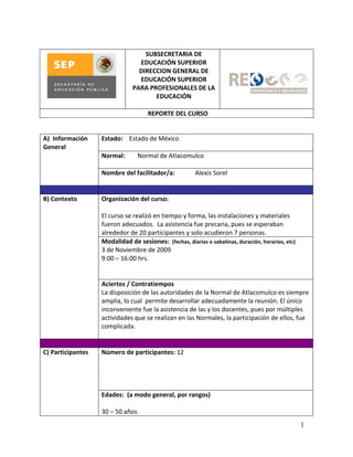 SUBSECRETARIA DE
                                 EDUCACIÓN SUPERIOR
                                 DIRECCION GENERAL DE
                                 EDUCACIÓN SUPERIOR
                               PARA PROFESIONALES DE LA
                                      EDUCACIÓN

                                     REPORTE DEL CURSO


A) Información     Estado: Estado de México
General
                   Normal:        Normal de Atlacomulco

                   Nombre del facilitador/a:            Alexis Sorel


B) Contexto        Organización del curso:

                   El curso se realizó en tiempo y forma, las instalaciones y materiales
                   fueron adecuados. La asistencia fue precaria, pues se esperaban
                   alrededor de 20 participantes y solo acudieron 7 personas.
                   Modalidad de sesiones: (fechas, diarias o sabatinas, duración, horarios, etc)
                   3 de Noviembre de 2009
                   9:00 – 16:00 hrs.


                   Aciertos / Contratiempos
                   La disposición de las autoridades de la Normal de Atlacomulco es siempre
                   amplia, lo cual permite desarrollar adecuadamente la reunión. El único
                   inconveniente fue la asistencia de las y los docentes, pues por múltiples
                   actividades que se realizan en las Normales, la participación de ellos, fue
                   complicada.


C) Participantes   Número de participantes: 12




                   Edades: (a modo general, por rangos)

                   30 – 50 años
                                                                                                   1
 