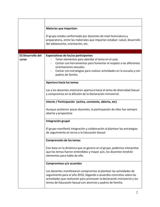 Materias que impartían:

                    El grupo estaba conformado por docentes de nivel licenciatura y
                    preparatoria, entre las materiales que impartan estaban: salud, desarrollo
                    del adolescente, orientación, etc.


D) Desarrollo del   Expectativas de los/as participantes
curso                  - Tener elementos para abordar el tema en el aula.
                       - Contar con herramientas para fomentar el respeto a las diferentes
                          orientaciones sexuales.
                       - Contar con estrategias para realizar actividades en la escuela y con
                          padres de familia.

                    Apertura hacia los temas

                    Las y los docentes mostraron apertura hacia el tema de diversidad Sexual
                    y compromiso en la difusión de la Declaración ministerial.

                    Interés / Participación (activa, constante, abierta, etc)

                    Aunque asistieron pocos docentes, la participación de ellos fue siempre
                    abierta y propositiva

                    Integración grupal

                    El grupo manifestó integración y colaboración al plantear las estrategias
                    de seguimiento en torno a la Educación Sexual.

                    Comprensión de los temas

                    Con base en la dinámica que se genero en el grupo, podemos interpretar
                    que los temas fueron entendidos y mayor aún, los docentes tendrán
                    elementos para habla de ello.

                    Compromisos y/o acuerdos

                    Los docentes manifestaron compromiso al plantear las actividades de
                    seguimiento para el año 2010, llegando a acuerdos concretos sobre las
                    actividades que realizarán para promover la declaración ministerial y los
                    temas de Educación Sexual con alumnos y padres de familia.


                                                                                           2
 