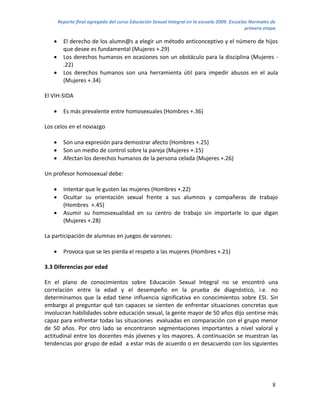 Reporte final agregado del curso Educación Sexual Integral en la escuela 2009. Escuelas Normales de
                                                                                             primera etapa

        El derecho de los alumn@s a elegir un método anticonceptivo y el número de hijos
         que desee es fundamental (Mujeres +.29)
        Los derechos humanos en ocasiones son un obstáculo para la disciplina (Mujeres -
         .22)
        Los derechos humanos son una herramienta útil para impedir abusos en el aula
         (Mujeres +.34)

El VIH-SIDA

        Es más prevalente entre homosexuales (Hombres +.36)

Los celos en el noviazgo

        Son una expresión para demostrar afecto (Hombres +.25)
        Son un medio de control sobre la pareja (Mujeres +.15)
        Afectan los derechos humanos de la persona celada (Mujeres +.26)

Un profesor homosexual debe:

        Intentar que le gusten las mujeres (Hombres +.22)
        Ocultar su orientación sexual frente a sus alumnos y compañeras de trabajo
         (Hombres +.45)
        Asumir su homosexualidad en su centro de trabajo sin importarle lo que digan
         (Mujeres +.28)

La participación de alumnas en juegos de varones:

        Provoca que se les pierda el respeto a las mujeres (Hombres +.21)

3.3 Diferencias por edad

En el plano de conocimientos sobre Educación Sexual Integral no se encontró una
correlación entre la edad y el desempeño en la prueba de diagnóstico, i.e. no
determinamos que la edad tiene influencia significativa en conocimientos sobre ESI. Sin
embargo al preguntar qué tan capaces se sienten de enfrentar situaciones concretas que
involucran habilidades sobre educación sexual, la gente mayor de 50 años dijo sentirse más
capaz para enfrentar todas las situaciones evaluadas en comparación con el grupo menor
de 50 años. Por otro lado se encontraron segmentaciones importantes a nivel valoral y
actitudinal entre los docentes más jóvenes y los mayores. A continuación se muestran las
tendencias por grupo de edad a estar más de acuerdo o en desacuerdo con los siguientes




                                                                                                        8
 