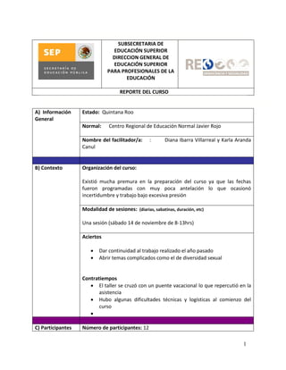 SUBSECRETARIA DE
                                 EDUCACIÓN SUPERIOR
                                 DIRECCION GENERAL DE
                                 EDUCACIÓN SUPERIOR
                               PARA PROFESIONALES DE LA
                                      EDUCACIÓN

                                    REPORTE DEL CURSO


A) Información     Estado: Quintana Roo
General
                   Normal:     Centro Regional de Educación Normal Javier Rojo

                   Nombre del facilitador/a:       :      Diana Ibarra Villarreal y Karla Aranda
                   Canul


B) Contexto        Organización del curso:

                   Existió mucha premura en la preparación del curso ya que las fechas
                   fueron programadas con muy poca antelación lo que ocasionó
                   incertidumbre y trabajo bajo excesiva presión

                   Modalidad de sesiones: (diarias, sabatinas, duración, etc)

                   Una sesión (sábado 14 de noviembre de 8-13hrs)

                   Aciertos

                          Dar continuidad al trabajo realizado el año pasado
                          Abrir temas complicados como el de diversidad sexual


                   Contratiempos
                       El taller se cruzó con un puente vacacional lo que repercutió en la
                          asistencia
                       Hubo algunas dificultades técnicas y logísticas al comienzo del
                          curso
                      

C) Participantes   Número de participantes: 12

                                                                                            1
 