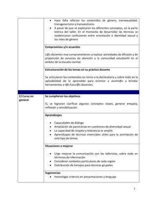    Hace falta reforzar los contenidos de género, transexualidad,
                     transgenerismo y transvestismo.
                    A pesar de que se explicaron los diferentes conceptos, en la parte
                     teórica del taller. En el momento de desarrollar las técnicas se
                     evidenciaron confusiones entre orientación e identidad sexual y
                     los roles de género

              Compromisos y/o acuerdos

              L@s docentes mse comprometieron a realizar actividades de difusión y de
              proporción de servicios de atención a la comunidad estudiantil en el
              ámbito de la escuela normal.

              Estructuración de los temas en su práctica docente

              Se articularon los contenidos en torno a la declaratoria y sobre todo en la
              aplicabilidad de lo aprendido para orientar a alumn@s y brindar
              herramientas a l@s futur@s docentes.


E) Curso en   Se cumplieron los objetivos
general
              Sí, se lograron clarificar algunos conceptos claves, generar empatía,
              reflexión y sensibilización

              Aprendizajes

                    Capacidades de diálogo
                    Ampliación de panoramas en cuestiones de diversidad sexual
                    La capacidad de respeto y tolerancia se amplió
                    Aprendizajes de técnicas vivenciales útiles para la asimilación de
                     este tipo de temas

              Situaciones a mejorar

                    Urge mejorar la comunicación con las talleristas, sobre todo en
                     términos de información
                    Considerar contextos particulares de cada región
                    Distribución de tiempos para técnicas grupales

              Sugerencias
                  Homologar criterios en presentaciones y lenguaje


                                                                                     3
 