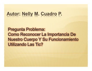 Autor: Nelly M. Cuadro P.


Pregunta Problema:
Como Reconocer La Importancia De
Nuestro Cuerpo Y Su Funcionamiento
Utilizando Las Tic?
 