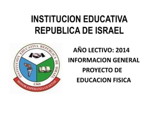 INSTITUCION EDUCATIVA 
REPUBLICA DE ISRAEL 
AÑO LECTIVO: 2014 
IN INFORMACION GENERAL 
PROYECTO DE 
EDUCACION FISICA 
 