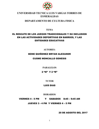 1
UNIVERSIDAD TECNICA LUIS VARGAS TORRES DE
ESMERALDAS
DEPARTAMENTO DE CULTURA FISICA
TEMA
EL RESCATE DE LOS JUEGOS TRADICIONALES Y SU INCLUSION
EN LAS ACTIVIDADES DEPORTIVAS EN BARRIOS, Y LAS
ENTIDADES EDUCATIVAS
AUTORES:
BONE QUIÑONEZ BRYAN ALEXANDR
CUSME MONCALLO GENESIS
PARALELOS
2 “N” Y 2 “R”
TUTOR
LUIS DIAS
HORARIOS
VIERNES 4 - 5 PM Y SABADOS 8:45 – 9:45 AM
JUEVES 3 - 4 PM Y VIERNES 4 – 5 PM
20 DE AGOSTO DEL 2017
 