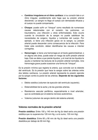 Cambios irregulares en el ritmo cardíaco: si su corazón late a un
ritmo irregular, posiblemente esto haga que su presión arterial
descienda. La sangre no llega al cuerpo con demasiada eficacia y
el cuerpo no puede compensarlo.
Choque: puede sufrir un "choque" como resultado de numerosas
causas relacionadas con el corazón, los pulmones, un
traumatismo, una infección u otras enfermedades. Esto ocurre
cuando la circulación de la sangre no puede satisfacer las
necesidades de oxígeno, líquidos y nutrientes del cuerpo. Por
ejemplo, si tiene una infección grave en la sangre, su presión
arterial puede descender como consecuencia de la infección. Para
tratar esta condición, deben identificarse las causas e intentar
corregirlas.
Hemorragia: si tiene una hemorragia en el tracto gastrointestinal, o
en alguna otra área, puede estar en riesgo de sufrir presión arterial
baja. Esto se debe a que pierde líquidos, y el nivel de los líquidos le
ayuda a mantener las lecturas de la presión arterial normales. Una
hemorragia grave puede ocasionar una forma de "choque".
Es la presión mínima que registra la arteria, que coincide con la diástole
del ventrículo. Es la presión que hace la sangre sobre las arterias entre
dos latidos cardíacos. La presión arterial representa la presión ejercida
por la sangre contra la pared de las arterias. Depende de los siguientes
factores:
Débito sistólico (volumen de eyección del ventrículo izquierdo).
Distensibilidad de la aorta y de las grandes arterias.
Resistencia vascular periférica, especialmente a nivel arteriolar,
que es controlada por el sistema nervioso autonómico.
Volemia (volumen de sangre dentro del sistema arterial).

Valores normales de la presión arterial
Presión sistólica: Entre 100 y 140 mm de Hg (lo ideal sería una presión
sistólica que no superara los 120 mm Hg, o a lo sumo, 130 mm Hg).
Presión diastólica: Entre 60 y 90 mm de Hg (lo ideal sería una presión
diastólica por debajo de 90 mm Hg).

 