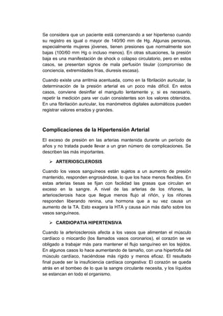 Se considera que un paciente está comenzando a ser hipertenso cuando
su registro es igual o mayor de 140/90 mm de Hg. Algunas personas,
especialmente mujeres jóvenes, tienen presiones que normalmente son
bajas (100/60 mm Hg o incluso menos). En otras situaciones, la presión
baja es una manifestación de shock o colapso circulatorio, pero en estos
casos, se presentan signos de mala perfusión tisular (compromiso de
conciencia, extremidades frías, diuresis escasa).
Cuando existe una arritmia acentuada, como en la fibrilación auricular, la
determinación de la presión arterial es un poco más difícil. En estos
casos, conviene desinflar el manguito lentamente y, si es necesario,
repetir la medición para ver cuán consistentes son los valores obtenidos.
En una fibrilación auricular, los manómetros digitales automáticos pueden
registrar valores errados y grandes.

Complicaciones de la Hipertensión Arterial
El exceso de presión en las arterias mantenida durante un período de
años y no tratada puede llevar a un gran número de complicaciones. Se
describen las más importantes.
 ARTERIOSCLEROSIS
Cuando los vasos sanguíneos están sujetos a un aumento de presión
mantenido, responden engrosándose, lo que los hace menos flexibles. En
estas arterias tiesas se fijan con facilidad las grasas que circulan en
exceso en la sangre. A nivel de las arterias de los riñones, la
arteriosclerosis hace que llegue menos flujo al riñón, y los riñones
responden liberando renina, una hormona que a su vez causa un
aumento de la TA. Esto exagera la HTA y causa aún más daño sobre los
vasos sanguíneos.
 CARDIOPATIA HIPERTENSIVA
Cuando la arteriosclerosis afecta a los vasos que alimentan el músculo
cardíaco o miocardio (los llamados vasos coronarios), el corazón se ve
obligado a trabajar más para mantener el flujo sanguíneo en los tejidos.
En algunos casos lo hace aumentando de tamaño, con una hipertrofia del
músculo cardíaco, haciéndose más rígido y menos eficaz. El resultado
final puede ser la insuficiencia cardíaca congestiva: El corazón se queda
atrás en el bombeo de lo que la sangre circulante necesita, y los líquidos
se estancan en todo el organismo.

 