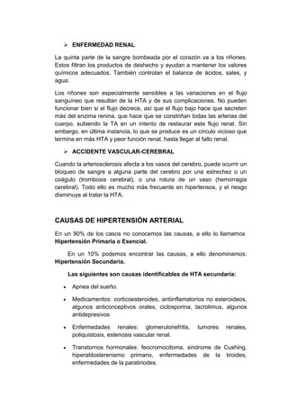  ENFERMEDAD RENAL
La quinta parte de la sangre bombeada por el corazón va a los riñones.
Estos filtran los productos de deshecho y ayudan a mantener los valores
químicos adecuados. También controlan el balance de ácidos, sales, y
agua.
Los riñones son especialmente sensibles a las variaciones en el flujo
sanguíneo que resultan de la HTA y de sus complicaciones. No pueden
funcionar bien si el flujo decrece, así que el flujo bajo hace que secreten
más del enzima renina, que hace que se constriñan todas las arterias del
cuerpo, subiendo la TA en un intento de restaurar este flujo renal. Sin
embargo, en última instancia, lo que se produce es un círculo vicioso que
termina en más HTA y peor función renal, hasta llegar al fallo renal.
 ACCIDENTE VASCULAR-CEREBRAL
Cuando la arteriosclerosis afecta a los vasos del cerebro, puede ocurrir un
bloqueo de sangre a alguna parte del cerebro por una estrechez o un
coágulo (trombosis cerebral), o una rotura de un vaso (hemorragia
cerebral). Todo ello es mucho más frecuente en hipertensos, y el riesgo
disminuye al tratar la HTA.

CAUSAS DE HIPERTENSIÓN ARTERIAL
En un 90% de los casos no conocemos las causas, a ello lo llamamos
Hipertensión Primaria o Esencial.
En un 10% podemos encontrar las causas, a ello denominamos:
Hipertensión Secundaria.
Las siguientes son causas identificables de HTA secundaria:
Apnea del sueño.
Medicamentos: corticoesteroides, antiinflamatorios no esteroideos,
algunos anticonceptivos orales, ciclosporina, tacrolimus, algunos
antidepresivos
Enfermedades renales: glomerulonefritis,
poliquistosis, estenosis vascular renal.

tumores

renales,

Transtornos hormonales: feocromocitoma, sindrome de Cushing,
hiperaldosterenismo primario, enfermedades de la tiroides,
enfermedades de la paratiriodes.

 