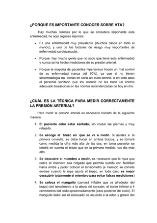 ¿PORQUÉ ES IMPORTANTE CONOCER SOBRE HTA?
Hay muchas razones por lo que se considera importante esta
enfermedad, he aquí algunas razones:
Es una enfermedad muy prevalente (muchos casos en todo el
mundo), y uno de los factores de riesgo muy importantes de
enfermedad cardiovascular.
Porque hay mucha gente que no sabe que tiene esta enfermedad
y nunca se ha hecho mediciones de su presión arterial.
Porque la mayoría de pacientes hipertensos hacen un mal control
de su enfermedad (cerca del 80%), ya que si no tienen
síntomatología no toman en serio un buen control, o en todo caso
el personal sanitario que los atiende no les hace un control
adecuado basándose en las normas estandarizadas de hoy en día.

¿CUÁL ES LA TÉCNICA PARA MEDIR CORRECTAMENTE
LA PRESIÓN ARTERIAL?
Para medir la presión arterial es necesario hacerlo de la siguiente
manera:
1. El paciente debe estar sentado, sin cruzar las piernas y muy
relajado.
2. Se escoge el brazo en que se va a medir. Si asistes a la
primera consulta, se debe hacer en ambos brazos, y se tomará
como medida la cifra más alta de las dos, en toma posterior se
tendrá en cuenta el brazo que en la primera medida nos dio más
alto.
3. Se descubre el miembro a medir, es necesario que la ropa que
cubre el miembro sea holgada que permita subirla con facilidad
hacia arriba y poder colocar el tensiometro (a menudo se comete
errores cuando la ropa ajusta el brazo, en todo caso es mejor
descubrir totalmente el miembro para evitar falsas mediciones)
4. Se coloca el manguito (camará inflable que va alrededor del
brazo) del tensiómetro a la altura del corazón, el borde inferior a 4
centimetros del codo aproximadamente (cara posterior del codo). El
manguito debe ser el adecuado de acuerdo a la edad y grosor del

 