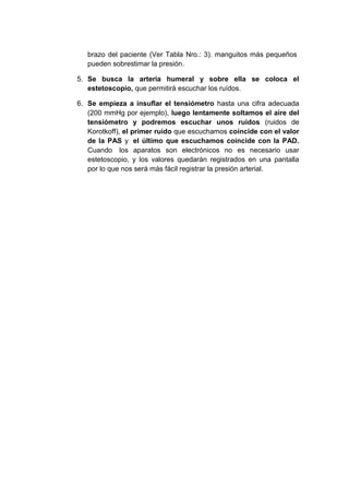 brazo del paciente (Ver Tabla Nro.: 3). manguitos más pequeños
pueden sobrestimar la presión.
5. Se busca la arteria humeral y sobre ella se coloca el
estetoscopio, que permitirá escuchar los ruídos.
6. Se empieza a insuflar el tensiómetro hasta una cifra adecuada
(200 mmHg por ejemplo), luego lentamente soltamos el aire del
tensiómetro y podremos escuchar unos ruidos (ruidos de
Korotkoff), el primer ruído que escuchamos coíncide con el valor
de la PAS y el último que escuchamos coíncide con la PAD.
Cuando los aparatos son electrónicos no es necesario usar
estetoscopio, y los valores quedarán registrados en una pantalla
por lo que nos será más fácil registrar la presión arterial.

 