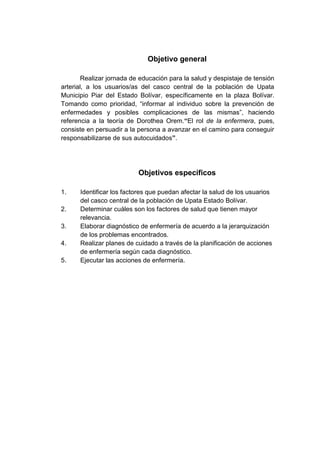 Objetivo general
Realizar jornada de educación para la salud y despistaje de tensión
arterial, a los usuarios/as del casco central de la población de Upata
Municipio Piar del Estado Bolívar, específicamente en la plaza Bolívar.
Tomando como prioridad, “informar al individuo sobre la prevención de
enfermedades y posibles complicaciones de las mismas”, haciendo
referencia a la teoría de Dorothea Orem.“El rol de la enfermera, pues,
consiste en persuadir a la persona a avanzar en el camino para conseguir
responsabilizarse de sus autocuidados”.

Objetivos específicos
1.
2.
3.
4.
5.

Identificar los factores que puedan afectar la salud de los usuarios
del casco central de la población de Upata Estado Bolívar.
Determinar cuáles son los factores de salud que tienen mayor
relevancia.
Elaborar diagnóstico de enfermería de acuerdo a la jerarquización
de los problemas encontrados.
Realizar planes de cuidado a través de la planificación de acciones
de enfermería según cada diagnóstico.
Ejecutar las acciones de enfermería.

 