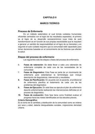 CAPITULO II
MARCO TEÓRICO

Proceso de Enfermería
Es un método sistemático el cual brinda cuidados humanistas
eficientes centrados con el logro de los resultados esperados, el primero
es el logro de su desarrollo socioeconómico cuya meta de auto
transformación es en función de sus propias necesidades que le impulsen
a generar un sentido de responsabilidad en el logro de su bienestar y en
segundo el auto cuidado requiere que la comunidad esté capacitado para
tomar decisiones basadas en el conocimiento de los factores que afectan
la salud.

Etapas del proceso de enfermería:
Las siguientes solo las etapas o fases del proceso de enfermería:
6.

Fases de valoración: Se debe llevar a cabo una valoración de
enfermería completa de cada una de las necesidades de la
comunidad.
7.
Fases de Diagnóstico: Esta Fase es parte de un movimiento de
enfermería para estandarizar la terminología que incluye
descripción de diagnósticos, intervención y resultados.
8.
Fases de Planificación: En acuerdo con el paciente, el profesional
de enfermería planifica el tratamiento de cada uno de los
problemas del diagnóstico.
9.
Fases de Ejecución: En esta fase se ejecuta el plan de enfermería
descrito anteriormente realizando las intervenciones definidas en el
proceso de diagnóstico.
10.
Fases de evaluación: Esta fase tiene como finalidad evaluar el
progreso hacia las metas identificadas en los estudios previos.
Criterio Demográfico
Es la toma de la cantidad y distribución de la comunidad como se ordena
por sexo y edad, detecta desigualdades sociales, migraciones densidad
urbana.

 