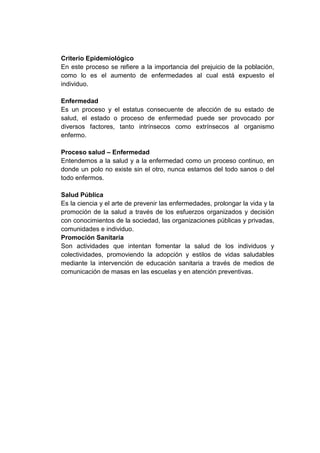 Criterio Epidemiológico
En este proceso se refiere a la importancia del prejuicio de la población,
como lo es el aumento de enfermedades al cual está expuesto el
individuo.
Enfermedad
Es un proceso y el estatus consecuente de afección de su estado de
salud, el estado o proceso de enfermedad puede ser provocado por
diversos factores, tanto intrínsecos como extrínsecos al organismo
enfermo.
Proceso salud – Enfermedad
Entendemos a la salud y a la enfermedad como un proceso continuo, en
donde un polo no existe sin el otro, nunca estamos del todo sanos o del
todo enfermos.
Salud Pública
Es la ciencia y el arte de prevenir las enfermedades, prolongar la vida y la
promoción de la salud a través de los esfuerzos organizados y decisión
con conocimientos de la sociedad, las organizaciones públicas y privadas,
comunidades e individuo.
Promoción Sanitaria
Son actividades que intentan fomentar la salud de los individuos y
colectividades, promoviendo la adopción y estilos de vidas saludables
mediante la intervención de educación sanitaria a través de medios de
comunicación de masas en las escuelas y en atención preventivas.

 